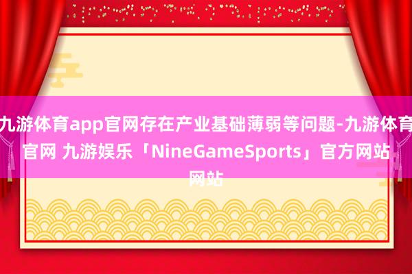 九游体育app官网存在产业基础薄弱等问题-九游体育官网 九游娱乐「NineGameSports」官方网站