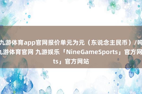 九游体育app官网报价单元为元（东说念主民币）/吨-九游体育官网 九游娱乐「NineGameSports」官方网站