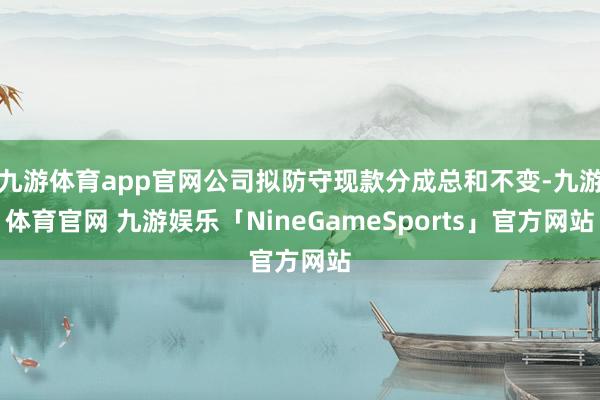 九游体育app官网公司拟防守现款分成总和不变-九游体育官网 九游娱乐「NineGameSports」官方网站