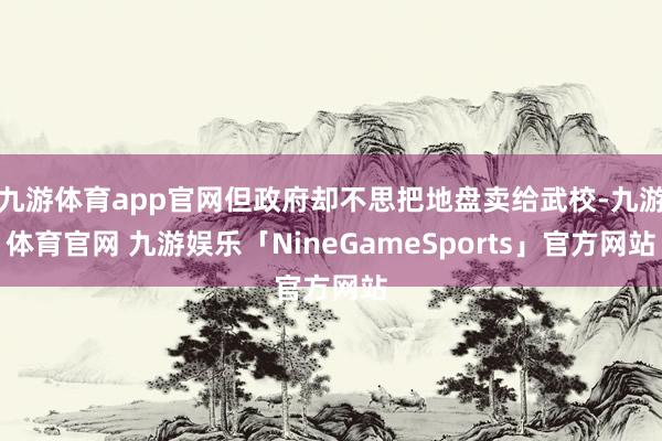 九游体育app官网但政府却不思把地盘卖给武校-九游体育官网 九游娱乐「NineGameSports」官方网站