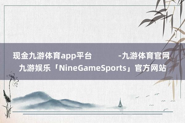 现金九游体育app平台            -九游体育官网 九游娱乐「NineGameSports」官方网站