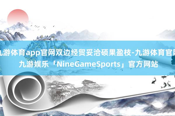 九游体育app官网双边经贸妥洽硕果盈枝-九游体育官网 九游娱乐「NineGameSports」官方网站