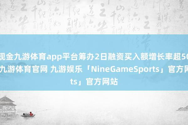 现金九游体育app平台筹办2日融资买入额增长率超50%-九游体育官网 九游娱乐「NineGameSports」官方网站