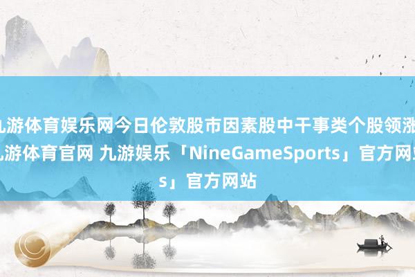 九游体育娱乐网今日伦敦股市因素股中干事类个股领涨-九游体育官网 九游娱乐「NineGameSports」官方网站