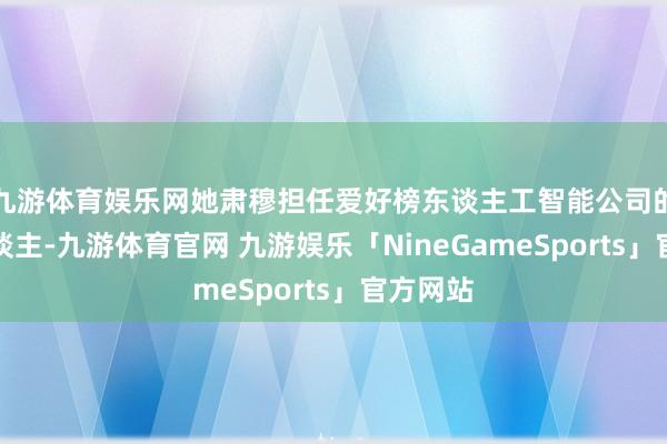 九游体育娱乐网她肃穆担任爱好榜东谈主工智能公司的负责东谈主-九游体育官网 九游娱乐「NineGameSports」官方网站