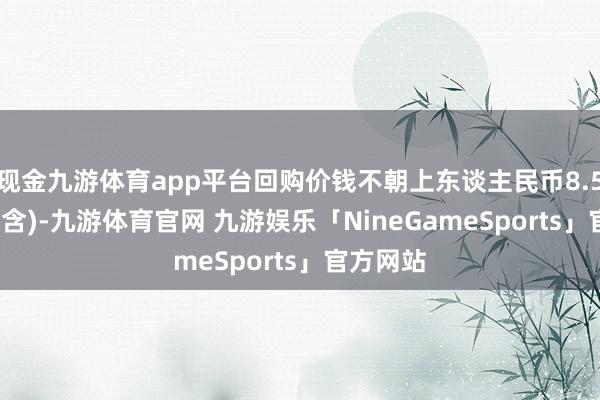 现金九游体育app平台回购价钱不朝上东谈主民币8.57元/股(含)-九游体育官网 九游娱乐「NineGameSports」官方网站