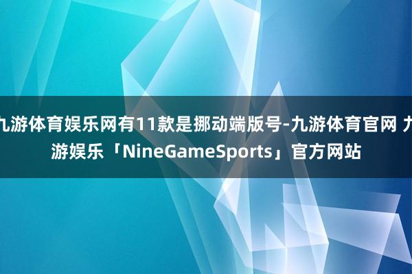 九游体育娱乐网有11款是挪动端版号-九游体育官网 九游娱乐「NineGameSports」官方网站