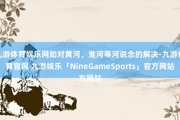 九游体育娱乐网如对黄河、淮河等河说念的解决-九游体育官网 九游娱乐「NineGameSports」官方网站