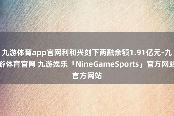 九游体育app官网利和兴刻下两融余额1.91亿元-九游体育官网 九游娱乐「NineGameSports」官方网站