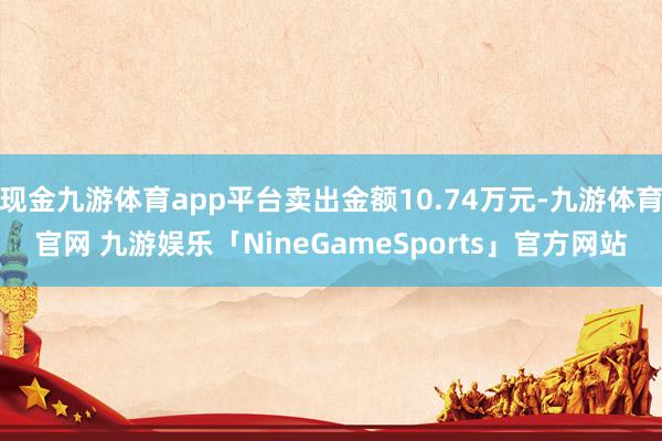 现金九游体育app平台卖出金额10.74万元-九游体育官网 九游娱乐「NineGameSports」官方网站