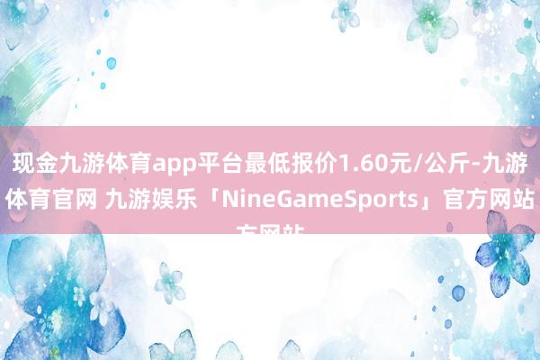 现金九游体育app平台最低报价1.60元/公斤-九游体育官网 九游娱乐「NineGameSports」官方网站