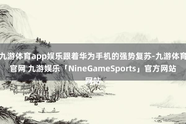 九游体育app娱乐跟着华为手机的强势复苏-九游体育官网 九游娱乐「NineGameSports」官方网站