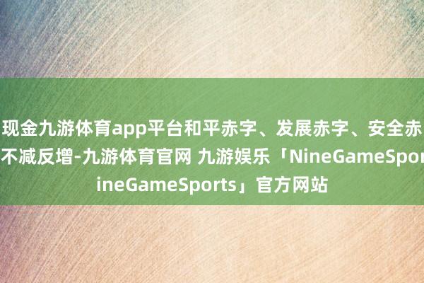 现金九游体育app平台和平赤字、发展赤字、安全赤字、处置赤字不减反增-九游体育官网 九游娱乐「NineGameSports」官方网站