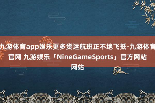 九游体育app娱乐更多货运航班正不绝飞抵-九游体育官网 九游娱乐「NineGameSports」官方网站