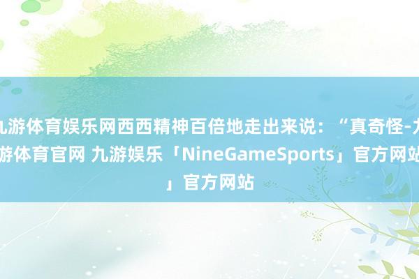 九游体育娱乐网西西精神百倍地走出来说：“真奇怪-九游体育官网 九游娱乐「NineGameSports」官方网站