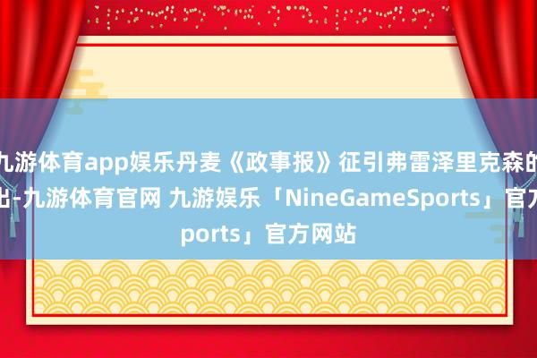 九游体育app娱乐丹麦《政事报》征引弗雷泽里克森的话指出-九游体育官网 九游娱乐「NineGameSports」官方网站