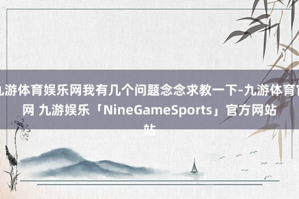 九游体育娱乐网我有几个问题念念求教一下-九游体育官网 九游娱乐「NineGameSports」官方网站