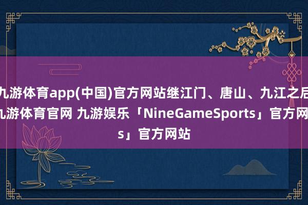 九游体育app(中国)官方网站继江门、唐山、九江之后-九游体育官网 九游娱乐「NineGameSports」官方网站