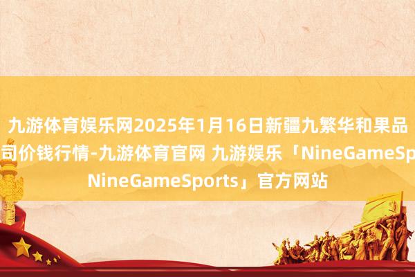 九游体育娱乐网2025年1月16日新疆九繁华和果品贪图惩处有限公司价钱行情-九游体育官网 九游娱乐「NineGameSports」官方网站