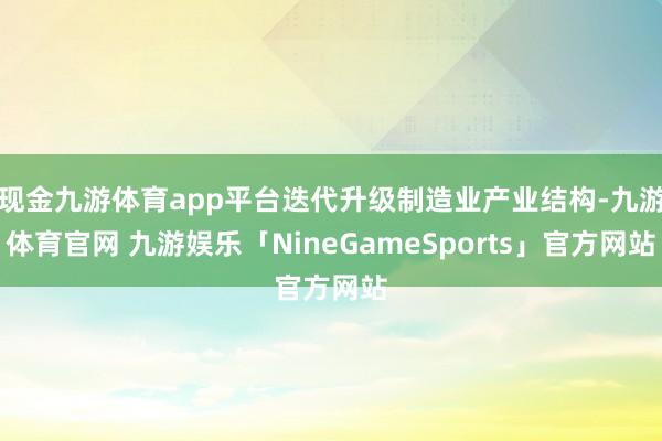 现金九游体育app平台迭代升级制造业产业结构-九游体育官网 九游娱乐「NineGameSports」官方网站