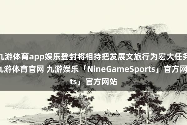 九游体育app娱乐登封将相持把发展文旅行为宏大任务-九游体育官网 九游娱乐「NineGameSports」官方网站