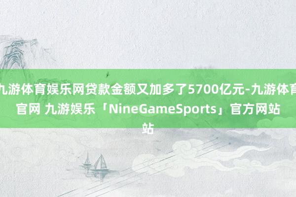 九游体育娱乐网贷款金额又加多了5700亿元-九游体育官网 九游娱乐「NineGameSports」官方网站