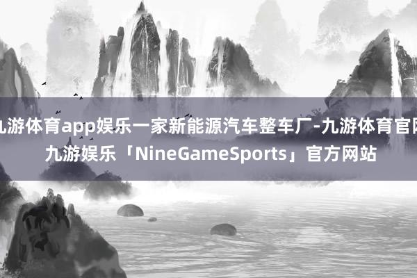 九游体育app娱乐一家新能源汽车整车厂-九游体育官网 九游娱乐「NineGameSports」官方网站